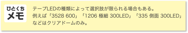 ひとくちメモ テープLEDの種類によって選択肢が限られる場合もある。例えば「3528 600」「1206 極細 300LED」「335 側面 300LED」などはクリアドームのみ。