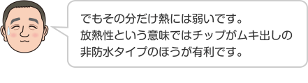 でもその分だけ熱には弱いです。放熱性という意味ではチップがムキ出しの非防水タイプのほうが有利です。