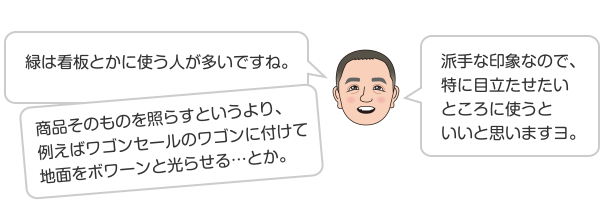 緑は看板とかに使う人が多いですね。商品そのものを照らすというより、例えばワゴンセールのワゴンに付けて地面をボワーンと光らせる…とか。派手な印象なので、特に目立たせたいところに使うといいと思いますヨ。