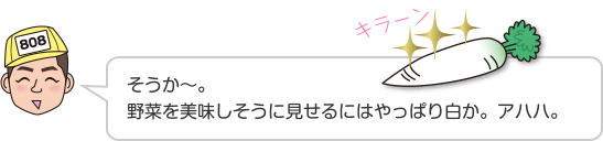 そうか〜。野菜を美味しそうに見せるにはやっぱり白か。アハハ。