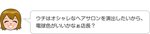 ウチはオシャレなヘアサロンを演出したいから、電球色がいいかなぁ店長？