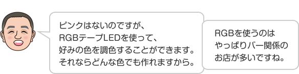 ピンクはないのですが、RGBテープLEDを使って、好みの色を調色することができます。それならどんな色でも作れますから。RGBを使うのはやっぱりバー関係のお店が多いですね。