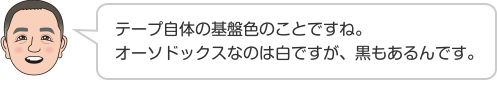 テープ自体の基盤色のことですね。オーソドックスなのは白ですが、黒もあるんです。