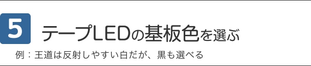 5 テープLEDの基板色を選ぶ 例：王道は反射しやすい白だが、黒も選べる