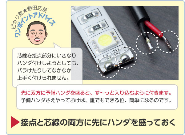 ピカリ館★野田店長 ワンポイントアドバイス 芯線を接点部分にいきなりハンダ付けしようとしても、バラけたりしてなかなか上手く付けられません。 先に双方に予備ハンダを盛ると、す〜っと入り込むように付きます。予備ハンダさえやっておけば、誰でもできる位、簡単になるのです。 接点と芯線の両方に先にハンダを盛っておく