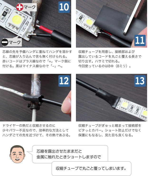 10 芯線の先を予備ハンダに重ねてハンダを溶かすと、芯線が入り込んで苦も無く付けられる。赤いコードはプラス線なので「+」マーク側に付ける。黒はマイナス線なので「−」へ。 11 収縮チューブを用意し、接続部および露出しているコードを丸ごと覆える長さで切り出す。ハサミで切れる。今回使っているのは8Φ（8ミリ）。 12 ドライヤーの熱だと収縮させるのに少々パワー不足なので、効率的な方法としてハンダごての先を近づけて、その熱であぶる。 13 収縮チューブがぎゅっと縮まって接続部をピタっとカバー。ショート防止だけでなく保護にもなるし、見た目も良くなる。 芯線を露出させたままだと金属に触れたときショートしますので収縮チューブで丸ごと覆ってしまいます。