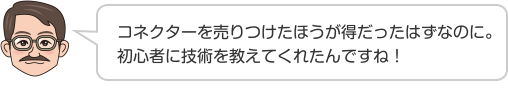 コネクターを売りつけたほうが得だったはずなのに。初心者に技術を教えてくれたんですね！