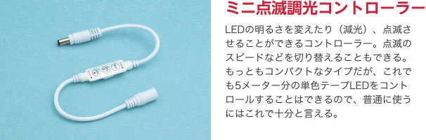 ミニ点滅調光コントローラー LEDの明るさを変えたり（減光）、点滅させることができるコントローラー。点滅のスピードなどを切り替えることもできる。もっともコンパクトなタイプだが、これでも5メーター分の単色テープLEDをコントロールすることはできるので、普通に使うにはこれで十分と言える。