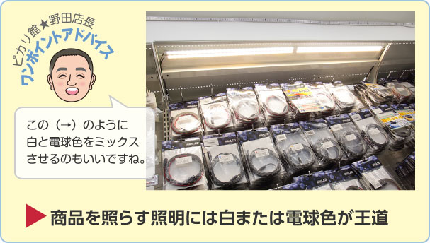 ピカリ館★野田店長ワンポイントアドバイス この（→）のように白と電球色をミックスさせるのもいいですね。商品を照らす照明には白または電球色が王道