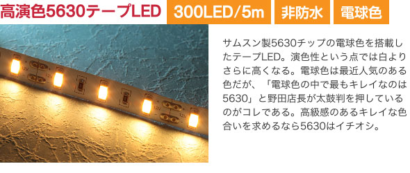 高演色5630テープLED サムスン製5630チップの電球色を搭載したテープLED。演色性という点では白よりさらに高くなる。電球色は最近人気のある色だが、「電球色の中で最もキレイなのは5630」と野田店長が太鼓判を押しているのがコレである。高級感のあるキレイな色合いを求めるなら5630はイチオシ。