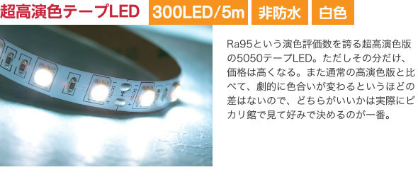 超高演色テープLED Ra95という演色評価数を誇る超高演色版の5050テープLED。ただしその分だけ、価格は高くなる。また通常の高演色版と比べて、劇的に色合いが変わるというほどの差はないので、どちらがいいかは実際にピカリ館で見て好みで決めるのが一番。