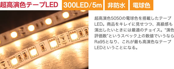 超高演色テープLED 超高演色5050の電球色を搭載したテープLED。商品をキレイに見せつつ、高級感も演出したいときには最適のチョイス。“演色評価数”というスペック上の数値でいうならRa95となり、これが最も高演色なテープLEDということになる。