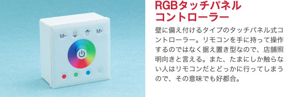 RGBタッチパネルコントローラー 壁に備え付けるタイプのタッチパネル式コントローラー。リモコンを手に持って操作するのではなく据え置き型なので、店舗照明向きと言える。また、たまにしか触らない人はリモコンだとどっかに行ってしまうので、その意味でも好都合。