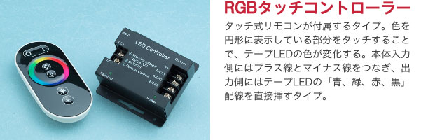 RGBタッチコントローラー タッチ式リモコンが付属するタイプ。色を円形に表示している部分をタッチすることで、テープLEDの色が変化する。本体入力側にはプラス線とマイナス線をつなぎ、出力側にはテープLEDの「青、緑、赤、黒」配線を直接挿すタイプ。