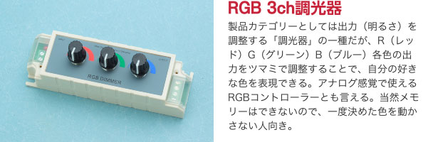 RGB 3ch調光器 製品カテゴリーとしては出力（明るさ）を調整する「調光器」の一種だが、R（レッド）G（グリーン）B（ブルー）各色の出力をツマミで調整することで、自分の好きな色を表現できる。アナログ感覚で使えるRGBコントローラーとも言える。当然メモリーはできないので、一度決めた色を動かさない人向き。