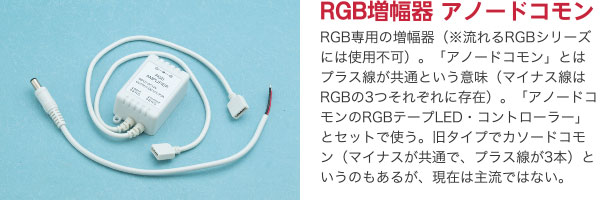 RGB増幅器 アノードコモン RGB専用の増幅器（※流れるRGBシリーズには使用不可）。「アノードコモン」とはプラス線が共通という意味（マイナス線はRGBの3つそれぞれに存在）。「アノードコモンのRGBテープLED・コントローラー」とセットで使う。旧タイプでカソードコモン（マイナスが共通で、プラス線が3本）というのもあるが、現在は主流ではない。