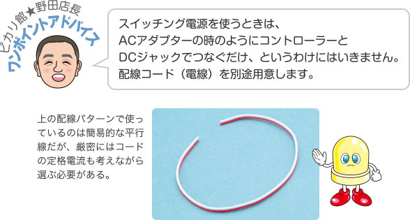 ピカリ館★野田店長ワンポイントアドバイス スイッチング電源を使うときは、ACアダプターの時のようにコントローラーとDCジャックでつなぐだけ、というわけにはいきません。配線コード（電線）を別途用意します。 上の配線パターンで使っているのは簡易的な平行線だが、厳密にはコードの定格電流も考えながら選ぶ必要がある。