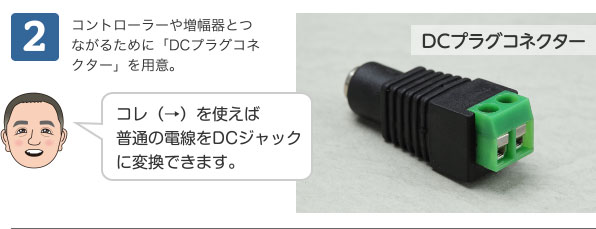 2 コントローラーや増幅器とつながるために「DCプラグコネクター」を用意。 コレ（→）を使えば普通の電線をDCジャックに変換できます。