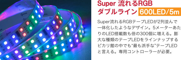 Super 流れるRGBダブルライン 600LED/5m Super流れるRGBテープLEDが2列並んで一体化したようなデザイン。5メーターあたりのLED搭載数も倍の300個に増える。膨大な種類のテープLEDをラインナップするピカリ館の中でも“最も派手な”テープLEDと言える。専用コントローラーが必要。