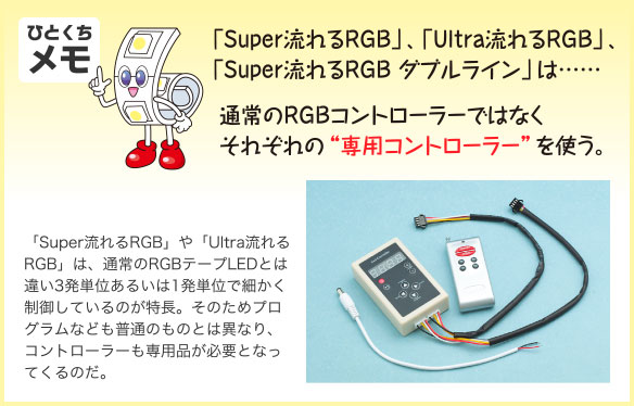 ひとくちメモ 「Super流れるRGB」、「Ultra流れるRGB」、「Super流れるRGB ダブルライン」は……通常のRGBコントローラーではなくそれぞれの“専用コントローラー”を使う。 「Super流れるRGB」や「Ultra流れるRGB」は、通常のRGBテープLEDとは違い3発単位あるいは1発単位で細かく制御しているのが特長。そのためプログラムなども普通のものとは異なり、コントローラーも専用品が必要となってくるのだ。
