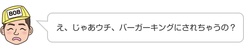 え、じゃあウチ、バーガーキングにされちゃうの？