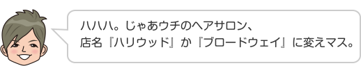 ハハハ。じゃあウチのヘアサロン、店名『ハリウッド』か『ブロードウェイ』に変えマス。