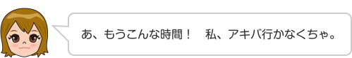 あ、もうこんな時間！　私、アキバ行かなくちゃ。