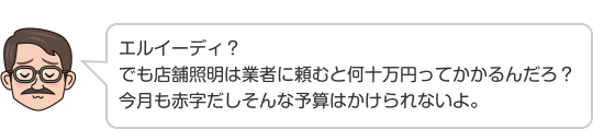 エルイーディ？でも店舗照明は業者に頼むと何十万円ってかかるんだろ？今月も赤字だしそんな予算はかけられないよ。