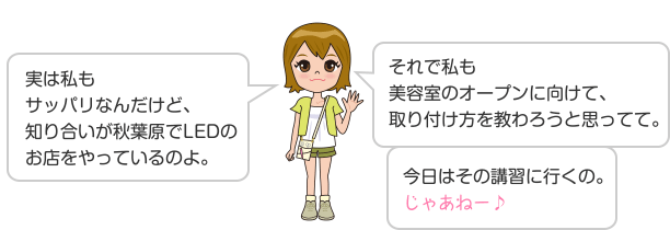 実は私もサッパリなんだけど、知り合いが秋葉原でLEDのお店をやっているのよ。 それで私も美容室のオープンに向けて、取り付け方を教わろうと思ってて。 今日はその講習に行くの。じゃあねー♪