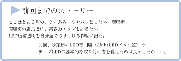 前回までのストーリー ここはとある町の、よくある（ややパッとしない）商店街。商店街の店長達は、集客力アップを計るためLED店舗照明を自分達で取り付ける作戦に出た。 前回、秋葉原のLED専門店〈AkibaLEDピカリ館〉でテープLEDの基本的な取り付け方を覚えたのは良かったが……。