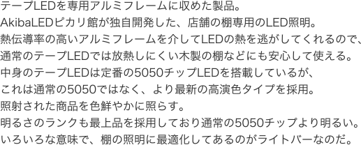 テープLEDを専用アルミフレームに収めた製品。AkibaLEDピカリ館が独自開発した、店舗の棚専用のLED照明。熱伝導率の高いアルミフレームを介してLEDの熱を逃がしてくれるので、通常のテープLEDでは放熱しにくい木製の棚などにも安心して使える。中身のテープLEDは定番の5050チップLEDを搭載しているが、これは通常の5050ではなく、より最新の高演色タイプを採用。照射された商品を色鮮やかに照らす。明るさのランクも最上品を採用しており通常の5050チップより明るい。いろいろな意味で、棚の照明に最適化してあるのがライトバーなのだ。