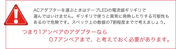 ACアダプターを選ぶときはテープLEDの電流値ギリギリで選んではいけません。ギリギリで使うと異常に発熱したりする可能性もあるので危険です。スペック上の数値の7割程度までで考えましょう。 つまり1アンペアのアダプターなら0.7アンペアまで、と考えておく必要があります。 