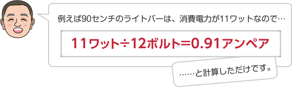 例えば90センチのライトバーは、消費電力が11ワットなので…11ワット÷12ボルト＝0.91アンペア……と計算しただけです。