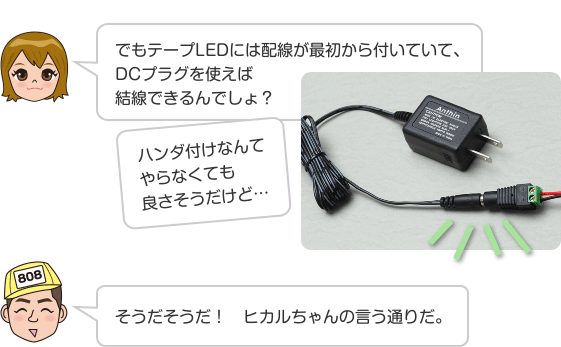 でもテープLEDには配線が最初から付いていて、DCプラグを使えば結線できるんでしょ？ ハンダ付けなんてやらなくても良さそうだけど… そうだそうだ！　ヒカルちゃんの言う通りだ。