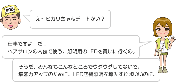 え〜ヒカリちゃんデートかい? 仕事ですよーだ!ヘアサロンの内装で使う、照明用のLEDを買いに行くの。 そうだ、みんなもこんなところでウダウダしてないで、集客力アップのために、LED店舗照明を導入すればいいのに。