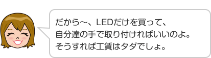 だから~、LEDだけを買って、自分達の手で取り付ければいいのよ。そうすれば工賃はタダでしょ。